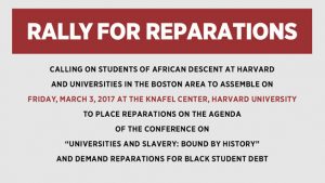 RALLY FOR REPARATIONS CALLING ON STUDENTS OF AFRICAN DESCENT AT HARVARD AND UNIVERSITIES IN THE BOSTON AREA TO ASSEMBLE ON FRIDAY, MARCH 3, 2017 AT THE KNAFEL CENTER, HARVARD UNIVERSITY TO PLACE REPARATIONS ON THE AGENDA OF THE CONFERENCE ON “UNIVERSITIES AND SLAVERY: BOUND BY HISTORY” AND DEMAND REPARATIONS FOR BLACK STUDENT DEBT