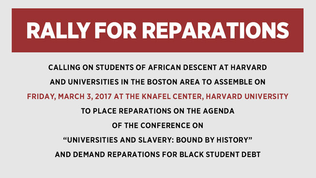 RALLY FOR REPARATIONS CALLING ON STUDENTS OF AFRICAN DESCENT AT HARVARD AND UNIVERSITIES IN THE BOSTON AREA TO ASSEMBLE ON FRIDAY, MARCH 3, 2017 AT THE KNAFEL CENTER, HARVARD UNIVERSITY TO PLACE REPARATIONS ON THE AGENDA OF THE CONFERENCE ON “UNIVERSITIES AND SLAVERY: BOUND BY HISTORY” AND DEMAND REPARATIONS FOR BLACK STUDENT DEBT