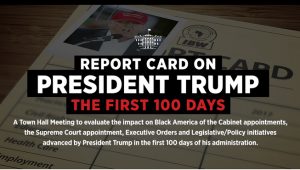 A Town Hall Meeting to evaluate the impact on Black America of the Cabinet appointments, the Supreme Court appointment, Executive Orders and Legislative/Policy initiatives advanced by President Trump in the first 100 days of his administration.