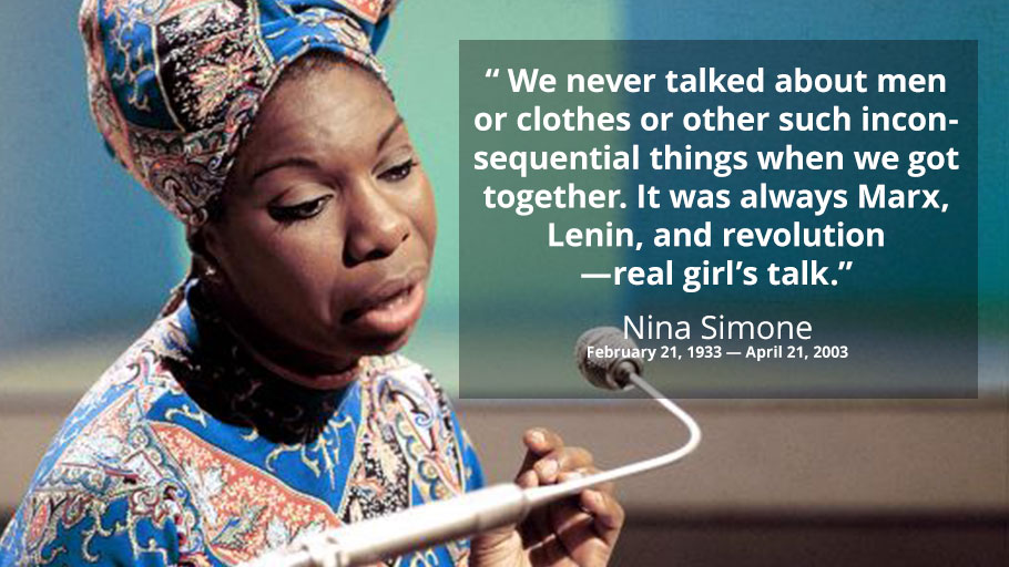 Nina Simone — “ We never talked about men or clothes or other such inconsequential things when we got together. It was always Marx, Lenin, and revolution —real girl’s talk.”