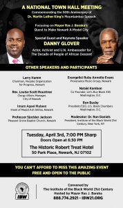 A National Town Hall Meeting focusing on Mayor Ras J. Baraka’s Quest to Make Newark A Model City. Commemorating the 50th Anniversary of Dr. Martin Luther King’s Mountaintop Speech. Special Guest and Keynote Speaker. Danny Glover, Actor, Activist and U.N. Ambassador for the Decade of People of African Descent. Tuesday, April 3rd, 7:00 PM, The Historic Robert Treat Hotel. “April 3rd and 4th, as a follow-up to the milestone State of the Black World Conference IV convened in Newark in November of 2016, scores of distinguished urban planners, community economic development specialists, business and professional leaders and potential investors will gather in Newark from across Black America to explore ways to support Mayor Ras J. Baraka’s progressive vision for people and neighborhood-centered economic development. The Town Hall Meeting will be your opportunity to meet, greet and hear the voices of leaders from Black America who have come to support Newark as a Model City!” – Dr. Ron Daniels, President, IBW21. You Can’t Afford to Miss This Amazing Event. Save the Date and Standby for Further Details. Convened by the Institute of the Black World 21st Century (888.774.2921) Hosted by Mayor Ras J. Baraka