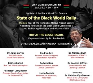 IBW21 State of the Black World Rally. Saturday, March 7, 2020, Brooklyn, NY — Themes: Year of The Honorable Marcus Mosiah Garvey, Mobilizing for State of the Black World Conference V, Embracing the Vision and Mission of IBW. Keynote Address by Dr. Ron Daniels "IBW At the Cross-Roads". Speakers and Participants: Dr. Julius Garvey, Charles Barron, Larry Hamm, Fredrica Bey, Barbara King, Monifa Bandele, Dr. Monique Swift, Dr. Leonard Jeffries, Senior Minister Afiya Dawson.