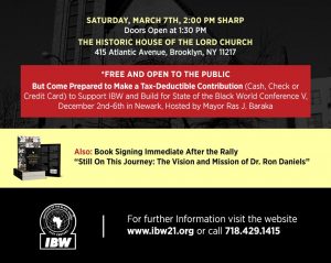 IBW21 State of the Black World Rally. Saturday, March 7, 2020, Brooklyn, NY — Themes: Year of The Honorable Marcus Mosiah Garvey, Mobilizing for State of the Black World Conference V, Embracing the Vision and Mission of IBW. Keynote Address by Dr. Ron Daniels "IBW At the Cross-Roads". Speakers and Participants: Dr. Julius Garvey, Charles Barron, Larry Hamm, Fredrica Bey, Barbara King, Monifa Bandele, Dr. Monique Swift, Dr. Leonard Jeffries, Senior Minister Afiya Dawson.