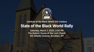 IBW21 State of the Black World Rally. Saturday, March 7, 2020, Brooklyn, NY — Themes: Year of The Honorable Marcus Mosiah Garvey, Mobilizing for State of the Black World Conference V, Embracing the Vision and Mission of IBW. Keynote Address by Dr. Ron Daniels "IBW At the Cross-Roads". Speakers and Participants: Dr. Julius Garvey, Charles Barron, Larry Hamm, Fredrica Bey, Barbara King, Monifa Bandele, Dr. Monique Swift, Dr. Leonard Jeffries, Senior Minister Afiya Dawson.