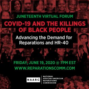 June 19, 2020 7PM EST — The National AFrican American Reparations Commission (NAARC) invites you to a Juneteenth Virtual Forum titled "COVID-19 and the Killings of Black People, Advancing the Demand for Reparations and HR-40".