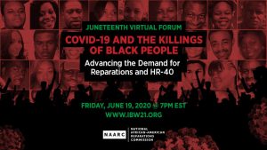 June 19, 2020 7PM EST — The National AFrican American Reparations Commission (NAARC) invites you to a Juneteenth Virtual Forum titled "COVID-19 and the Killings of Black People, Advancing the Demand for Reparations and HR-40".