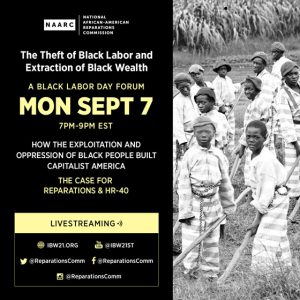 September 7, 2020 — The Institute of the Black World 21st Century (IBW21) in collaboration with the National African American Reparations Commission (NAARC) present a Black Labor Day Forum "The Theft of Black Labor and Extraction of Black Wealth: How the Exploitation and Oppression of Black People Built Capitalist America - The Case for Reparations and HR-40".