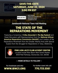 June 22, 2024 — National Town Hall Meeting "The State of the Reparations Movement" Featuring a Screening of Erika Alexander’s The Big Payback and Panel Discussion with Representatives from the National African American Reparations Commission (NAARC) and Leaders of the Reparations Movement from the Greater Atlanta Area with Special Guests from the Struggle for Reparations in Tulsa, Oklahoma.