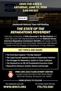 June 22, 2024 — National Town Hall Meeting "The State of the Reparations Movement" Featuring a Screening of Erika Alexander’s The Big Payback and Panel Discussion with Representatives from the National African American Reparations Commission (NAARC) and Leaders of the Reparations Movement from the Greater Atlanta Area with Special Guests from the Struggle for Reparations in Tulsa, Oklahoma.